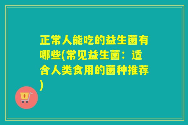 正常人能吃的益生菌有哪些(常见益生菌:适合人类食用的菌种推荐) 正常人能吃的益生菌有哪些(常见益生菌:适合人类食用的菌种推荐)