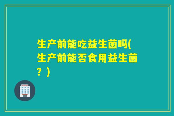 生产前能吃益生菌吗(生产前能否食用益生菌？)