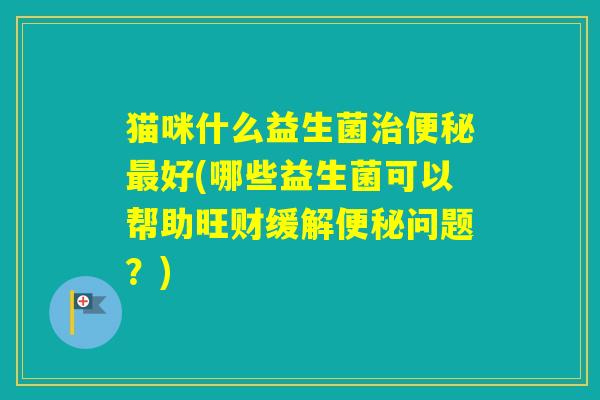 猫咪什么益生菌好(哪些益生菌可以帮助旺财缓解问题？)