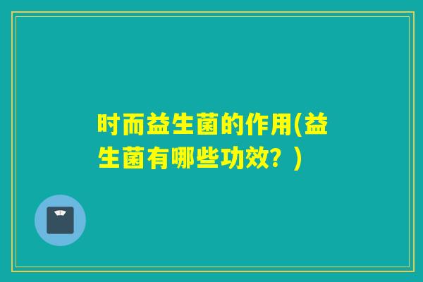 时而益生菌的作用(益生菌有哪些功效？)