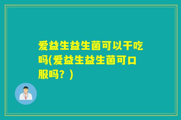 爱益生益生菌可以干吃吗(爱益生益生菌可口服吗？)