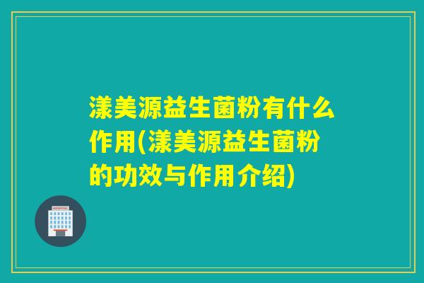 漾美源益生菌粉有什么作用(漾美源益生菌粉的功效与作用介绍) 漾美源益生菌粉有什么作用(漾美源益生菌粉的功效与作用介绍)