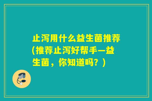 止泻用什么益生菌推荐(推荐止泻好帮手—益生菌,你知道吗?) 止泻用什么益生菌推荐(推荐止泻好帮手—益生菌,你知道吗?)