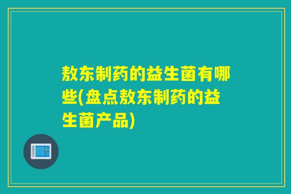 敖东制药的益生菌有哪些(盘点敖东制药的益生菌产品)