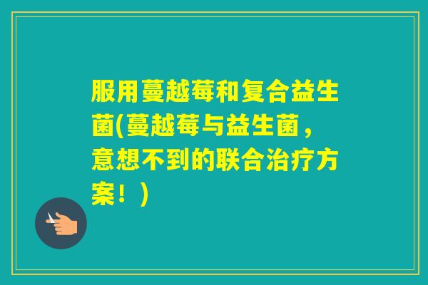 服用蔓越莓和复合益生菌(蔓越莓与益生菌，意想不到的联合方案！)