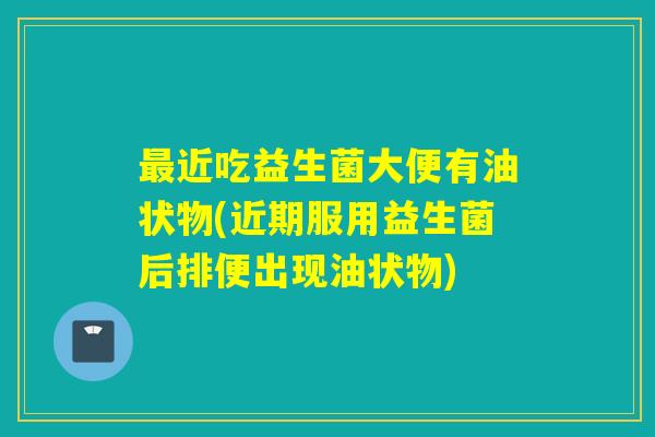 近吃益生菌大便有油状物(近期服用益生菌后排便出现油状物)