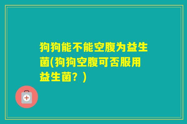 狗狗能不能空腹为益生菌(狗狗空腹可否服用益生菌？)