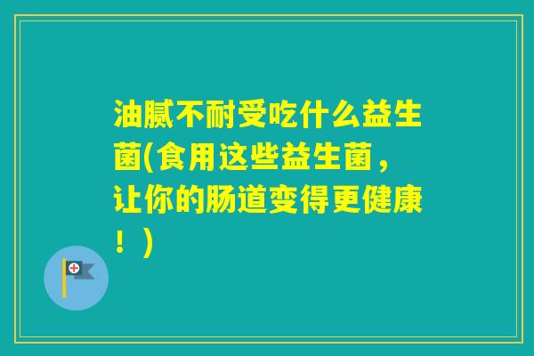 油腻不耐受吃什么益生菌(食用这些益生菌，让你的肠道变得更健康！)