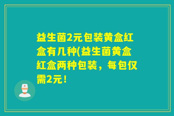 益生菌2元包装黄盒红盒有几种(益生菌黄盒红盒两种包装，每包仅需2元！