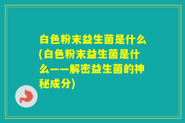 白色粉末益生菌是什么(白色粉末益生菌是什么——解密益生菌的神秘成分)