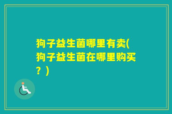 狗子益生菌哪里有卖(狗子益生菌在哪里购买?) 狗子益生菌哪里有卖(狗子益生菌在哪里购买?)