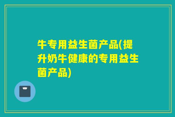 牛专用益生菌产品(提升奶牛健康的专用益生菌产品) 牛专用益生菌产品(提升奶牛健康的专用益生菌产品)