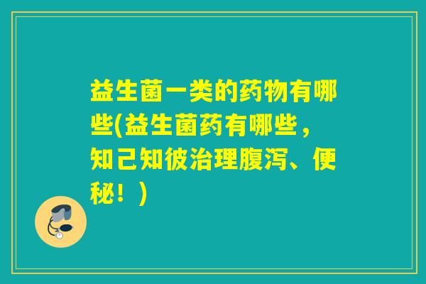 益生菌一类的有哪些(益生菌药有哪些，知己知彼理、！)