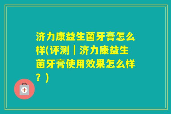 济力康益生菌牙膏怎么样(评测｜济力康益生菌牙膏使用效果怎么样？)