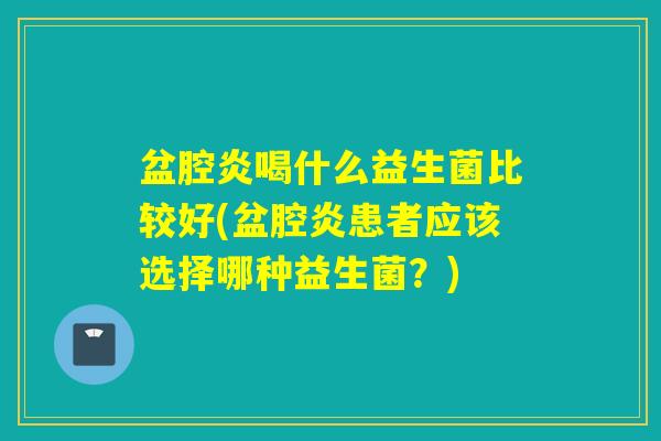 盆腔炎喝什么益生菌比较好(盆腔炎患者应该选择哪种益生菌？)