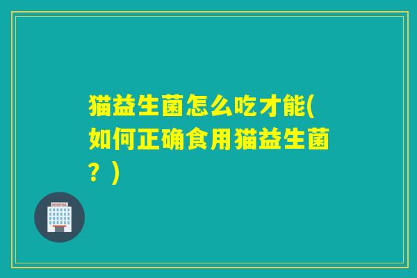 猫益生菌怎么吃才能(如何正确食用猫益生菌？)
