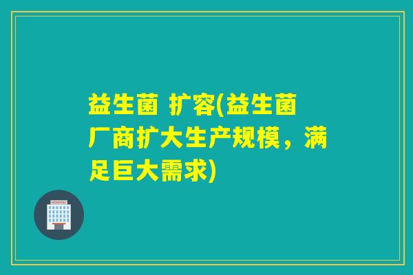 益生菌 扩容(益生菌厂商扩大生产规模,满足巨大需求) 益生菌 扩容(益生菌厂商扩大生产规模,满足巨大需求)