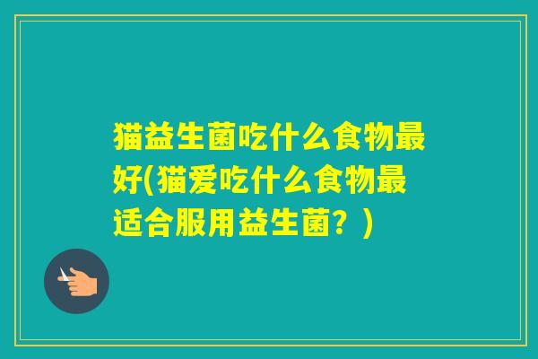 猫益生菌吃什么食物好(猫爱吃什么食物适合服用益生菌？)