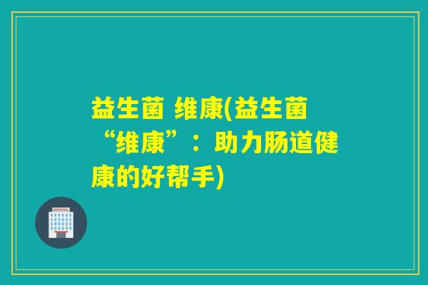 益生菌 维康(益生菌“维康”:助力肠道健康的好帮手) 益生菌 维康(益生菌“维康”:助力肠道健康的好帮手)