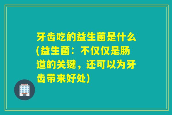 牙齿吃的益生菌是什么(益生菌：不仅仅是肠道的关键，还可以为牙齿带来好处)
