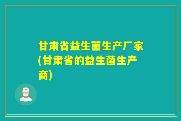 甘肃省益生菌生产厂家(甘肃省的益生菌生产商)