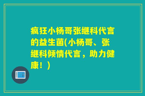 疯狂小杨哥张继科代言的益生菌(小杨哥、张继科倾情代言，助力健康！)