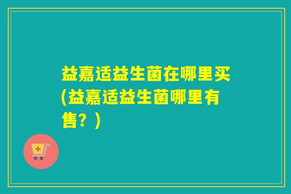 益嘉适益生菌在哪里买(益嘉适益生菌哪里有售？)