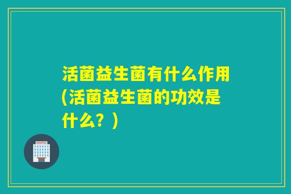 活菌益生菌有什么作用(活菌益生菌的功效是什么？)