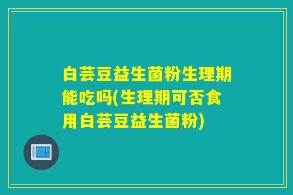 白芸豆益生菌粉生理期能吃吗(生理期可否食用白芸豆益生菌粉)