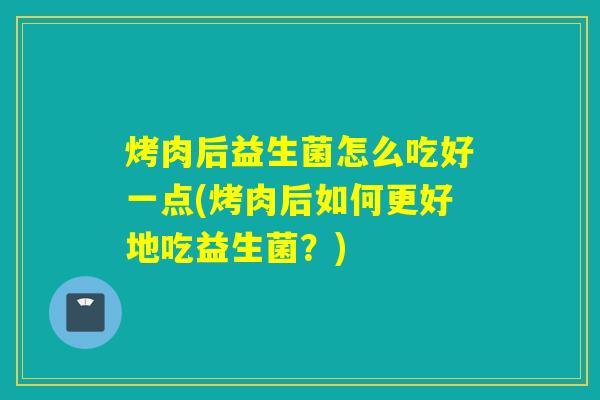 烤肉后益生菌怎么吃好一点(烤肉后如何更好地吃益生菌?) 烤肉后益生菌怎么吃好一点(烤肉后如何更好地吃益生菌?)