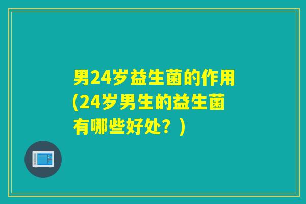 男24岁益生菌的作用(24岁男生的益生菌有哪些好处？)