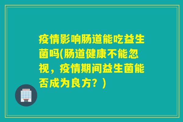 疫情影响肠道能吃益生菌吗(肠道健康不能忽视，疫情期间益生菌能否成为良方？)