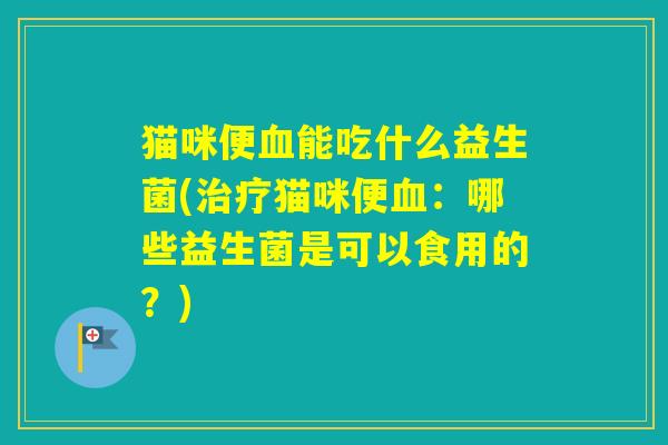 猫咪便能吃什么益生菌(猫咪便:哪些益生菌是可以食用的?) 猫咪便能吃什么益生菌(猫咪便:哪些益生菌是可以食用的?)