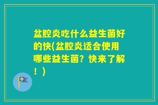 盆腔炎吃什么益生菌好的快(盆腔炎适合使用哪些益生菌？快来了解！)