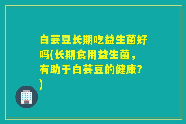 白芸豆长期吃益生菌好吗(长期食用益生菌,有助于白芸豆的健康?) 白芸豆长期吃益生菌好吗(长期食用益生菌,有助于白芸豆的健康?)
