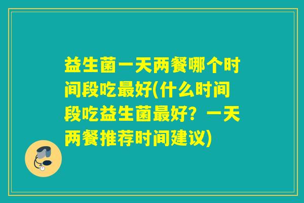 益生菌一天两餐哪个时间段吃好(什么时间段吃益生菌好？一天两餐推荐时间建议)