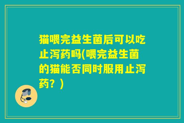 猫喂完益生菌后可以吃止泻药吗(喂完益生菌的猫能否同时服用止泻药？)