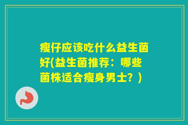 瘦仔应该吃什么益生菌好(益生菌推荐:哪些菌株适合瘦身男士?) 瘦仔应该吃什么益生菌好(益生菌推荐:哪些菌株适合瘦身男士?)