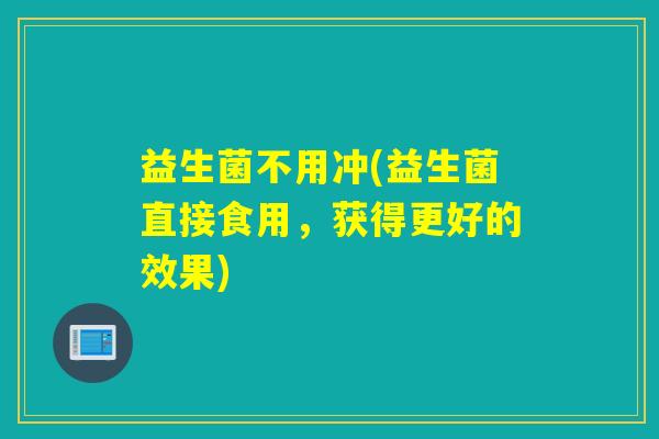 益生菌不用冲(益生菌直接食用,获得更好的效果) 益生菌不用冲(益生菌直接食用,获得更好的效果)