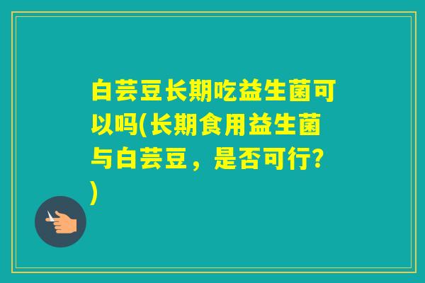 白芸豆长期吃益生菌可以吗(长期食用益生菌与白芸豆，是否可行？)