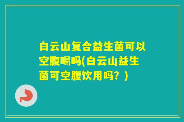 白云山复合益生菌可以空腹喝吗(白云山益生菌可空腹饮用吗？)
