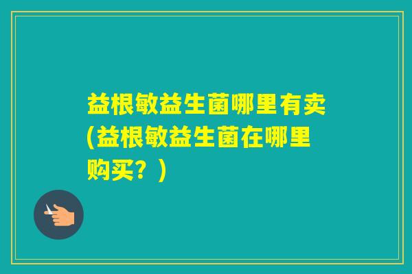 益根敏益生菌哪里有卖(益根敏益生菌在哪里购买？)