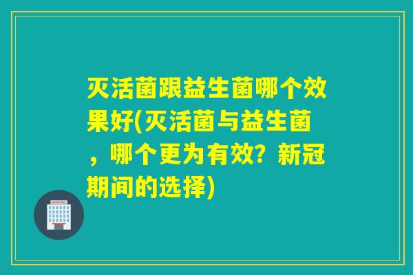 灭活菌跟益生菌哪个效果好(灭活菌与益生菌，哪个更为有效？新冠期间的选择)