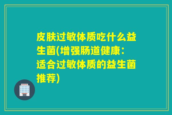 体质吃什么益生菌(增强肠道健康：适合体质的益生菌推荐)