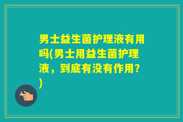 男士益生菌护理液有用吗(男士用益生菌护理液,到底有没有作用?) 男士益生菌护理液有用吗(男士用益生菌护理液,到底有没有作用?)