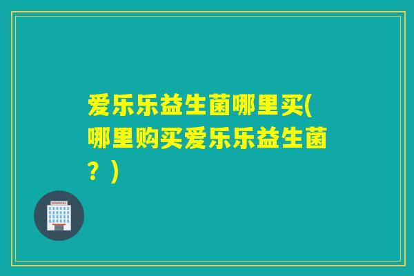 爱乐乐益生菌哪里买(哪里购买爱乐乐益生菌？)