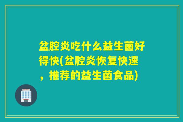 盆腔炎吃什么益生菌好得快(盆腔炎恢复快速，推荐的益生菌食品)