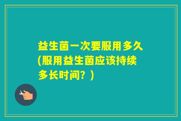 益生菌一次要服用多久(服用益生菌应该持续多长时间？)