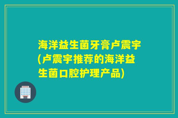 海洋益生菌牙膏卢震宇(卢震宇推荐的海洋益生菌口腔护理产品)