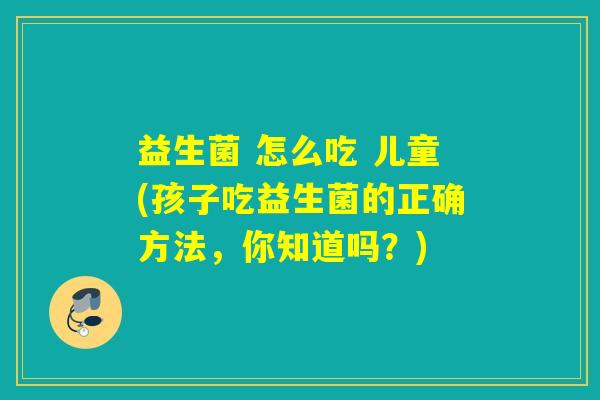 益生菌 怎么吃 儿童(孩子吃益生菌的正确方法，你知道吗？)